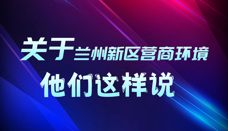 圖解|聽！關(guān)于蘭州新區(qū)營商環(huán)境，他們這樣說